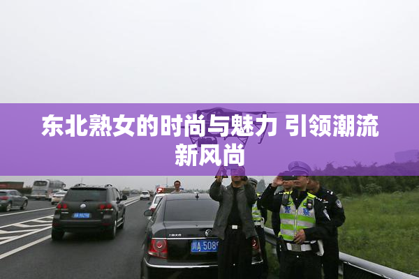东北熟女的时尚与魅力 引领潮流新风尚