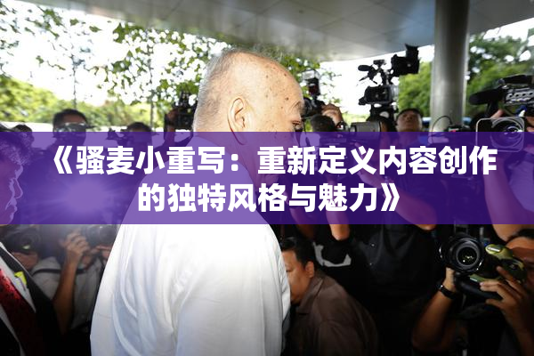 《骚麦小重写：重新定义内容创作的独特风格与魅力》