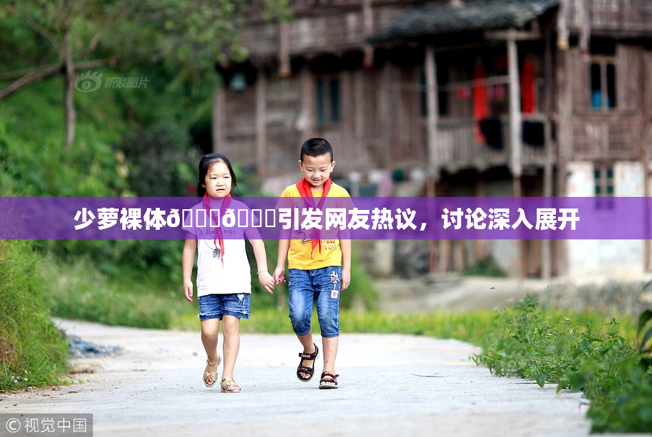 少萝裸体🔞🔞引发网友热议，讨论深入展开