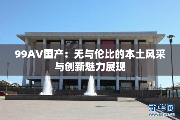 99AV国产：无与伦比的本土风采与创新魅力展现