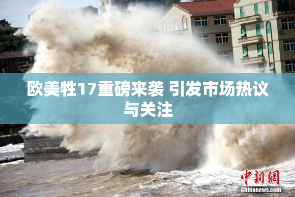 欧美牲17重磅来袭 引发市场热议与关注