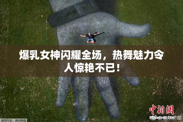 爆乳女神闪耀全场，热舞魅力令人惊艳不已！