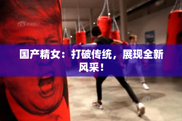 国产精女：打破传统，展现全新风采！