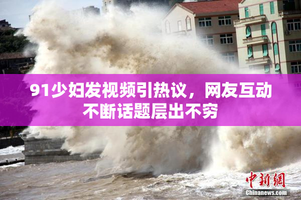 91少妇发视频引热议，网友互动不断话题层出不穷