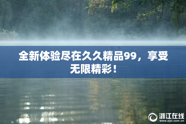 全新体验尽在久久精品99，享受无限精彩！