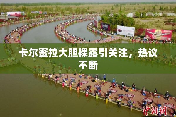 卡尔蜜拉大胆裸露引关注，热议不断