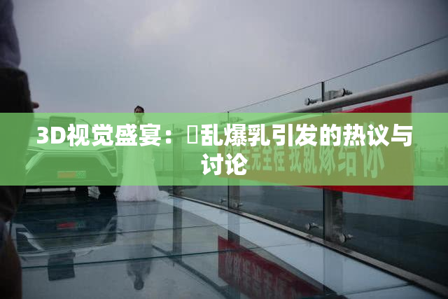 3D视觉盛宴：婬乱爆乳引发的热议与讨论