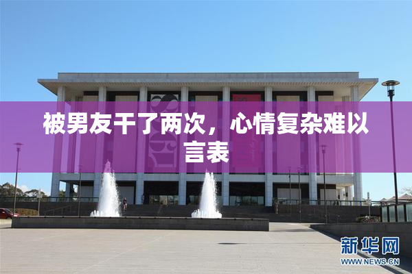 被男友干了两次，心情复杂难以言表