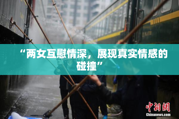 “两女互慰情深，展现真实情感的碰撞”