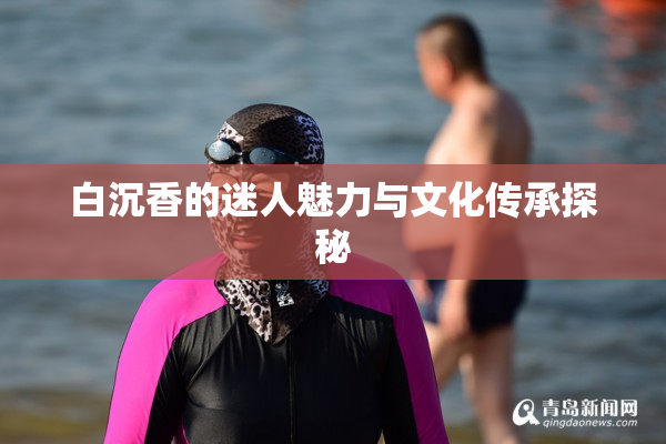 白沉香的迷人魅力与文化传承探秘