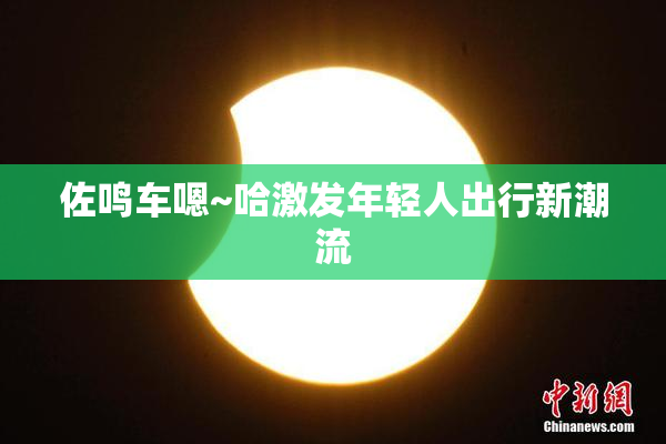 佐鸣车嗯~哈激发年轻人出行新潮流