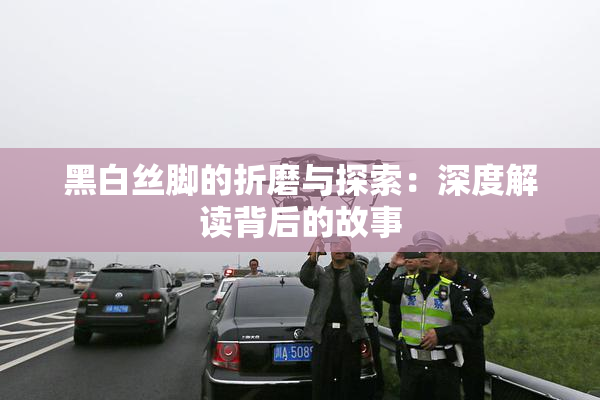 黑白丝脚的折磨与探索：深度解读背后的故事