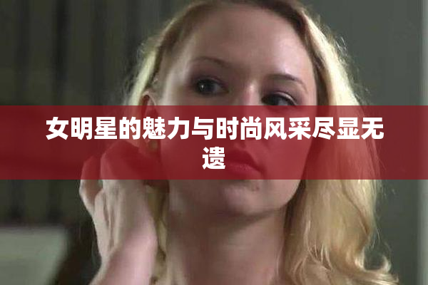 女明星的魅力与时尚风采尽显无遗