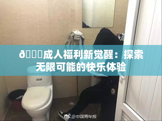 🔞成人福利新觉醒：探索无限可能的快乐体验