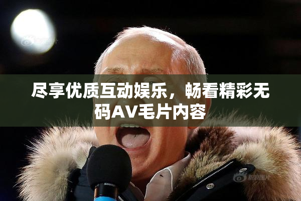 尽享优质互动娱乐，畅看精彩无码AV毛片内容