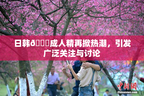 日韩🔞成人精再掀热潮，引发广泛关注与讨论