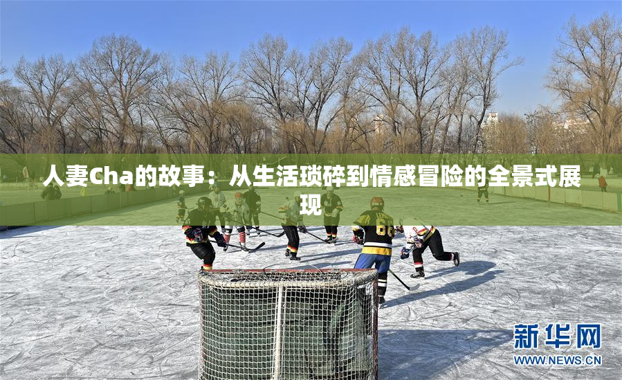 人妻Cha的故事：从生活琐碎到情感冒险的全景式展现