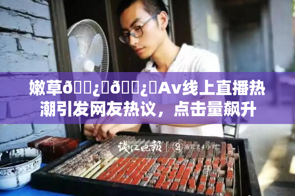 嫩草🌿‌🌿‌Av线上直播热潮引发网友热议，点击量飙升