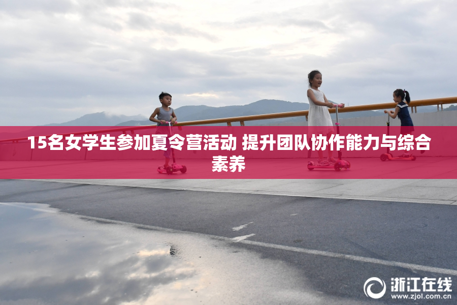 15名女学生参加夏令营活动 提升团队协作能力与综合素养