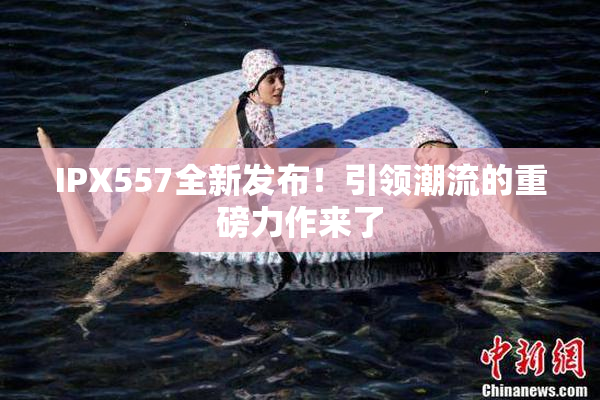 IPX557全新发布！引领潮流的重磅力作来了
