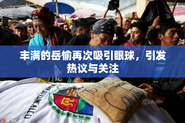丰满的岳愉再次吸引眼球，引发热议与关注