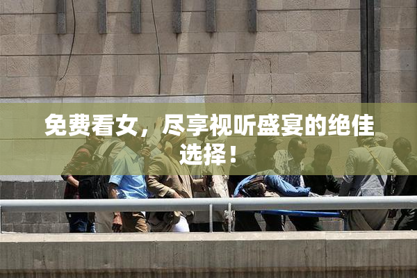 免费看女，尽享视听盛宴的绝佳选择！
