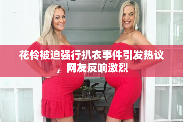 花怜被迫强行扒衣事件引发热议，网友反响激烈