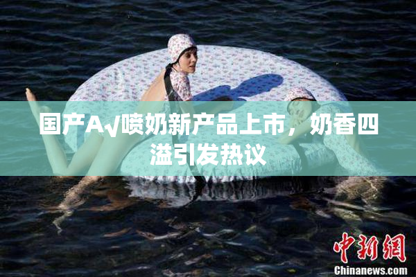 国产A√喷奶新产品上市，奶香四溢引发热议