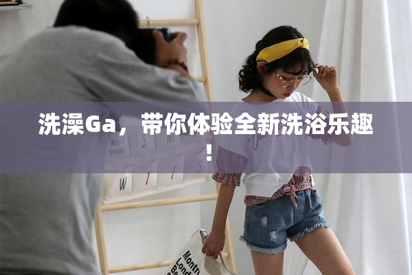 洗澡Ga，带你体验全新洗浴乐趣！