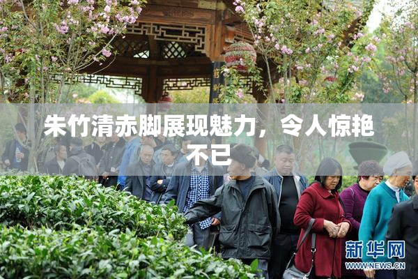 朱竹清赤脚展现魅力，令人惊艳不已