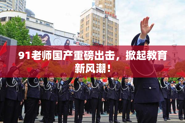 91老师国产重磅出击，掀起教育新风潮！