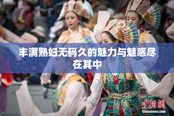 丰满熟妇无码久的魅力与魅惑尽在其中