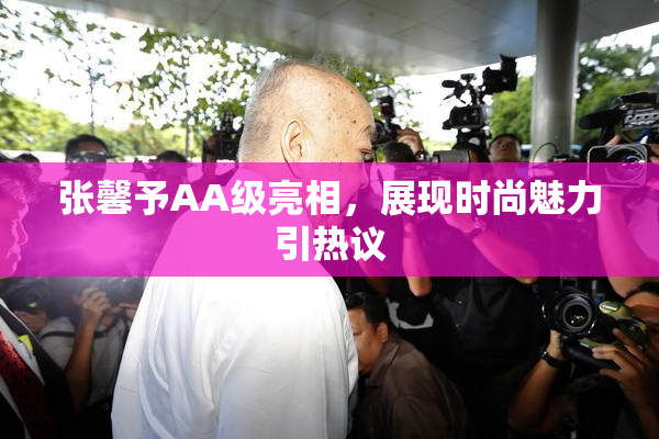 张馨予AA级亮相，展现时尚魅力引热议