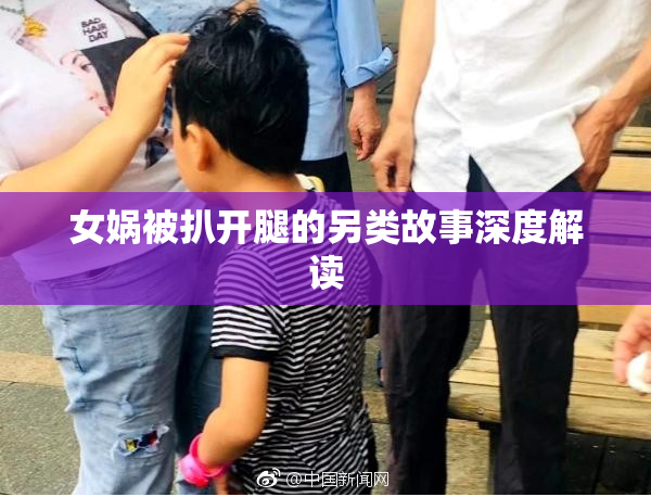 女娲被扒开腿的另类故事深度解读