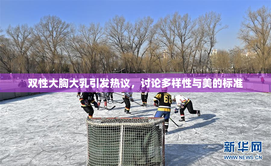 双性大胸大乳引发热议，讨论多样性与美的标准