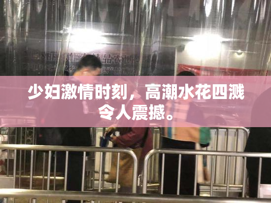 少妇激情时刻，高潮水花四溅令人震撼。
