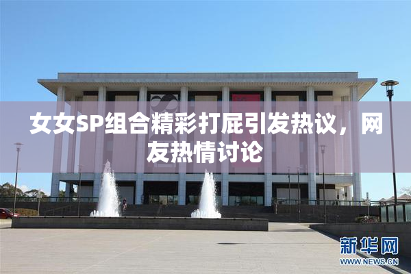 女女SP组合精彩打屁引发热议，网友热情讨论