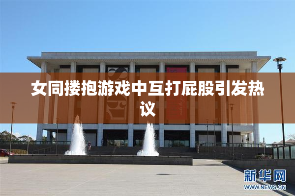 女同搂抱游戏中互打屁股引发热议