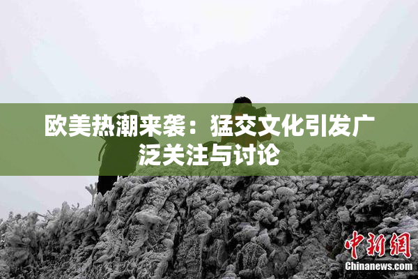 欧美热潮来袭：猛交文化引发广泛关注与讨论