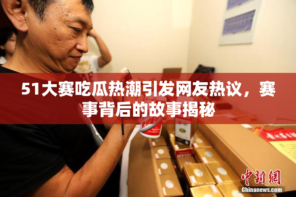 51大赛吃瓜热潮引发网友热议，赛事背后的故事揭秘