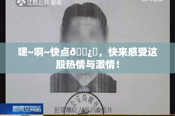 嗯~啊~快点🌿‌，快来感受这股热情与激情！