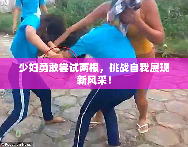少妇勇敢尝试两根，挑战自我展现新风采！