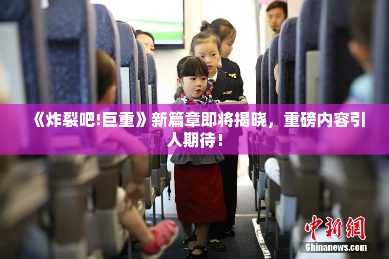《炸裂吧!巨重》新篇章即将揭晓，重磅内容引人期待！