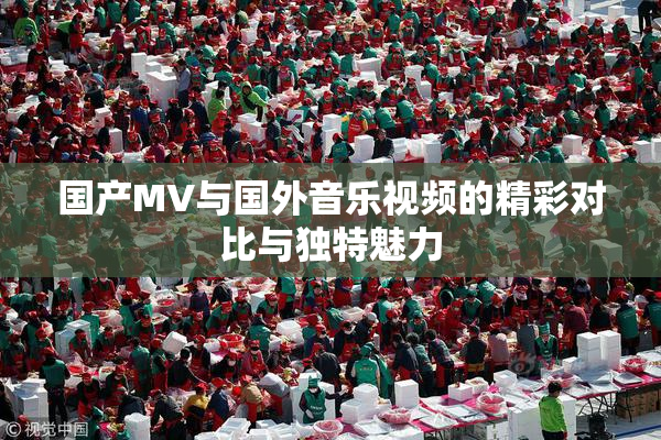 国产MV与国外音乐视频的精彩对比与独特魅力