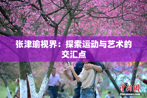 张津瑜视界：探索运动与艺术的交汇点