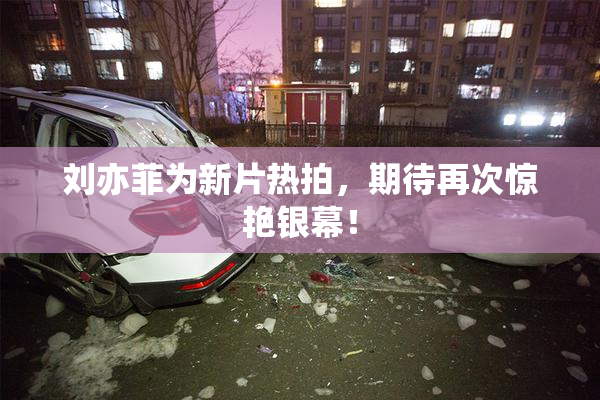 刘亦菲为新片热拍，期待再次惊艳银幕！