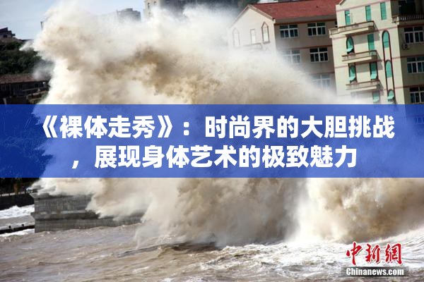《裸体走秀》：时尚界的大胆挑战，展现身体艺术的极致魅力