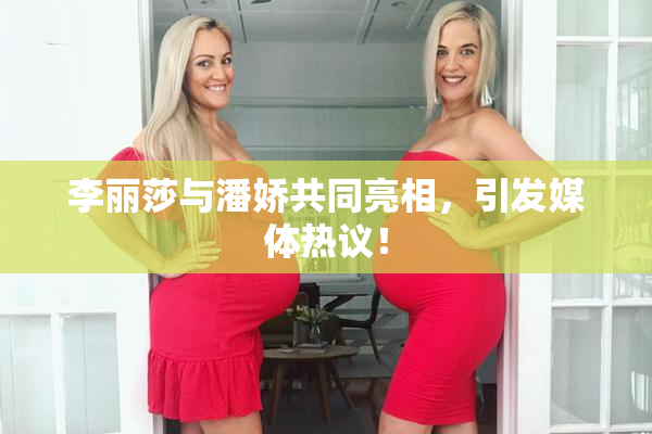 李丽莎与潘娇共同亮相，引发媒体热议！