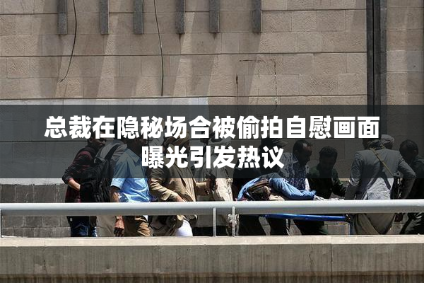 总裁在隐秘场合被偷拍自慰画面曝光引发热议