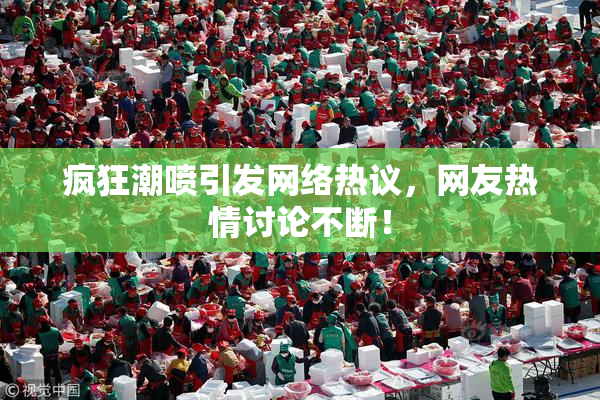疯狂潮喷引发网络热议，网友热情讨论不断！
